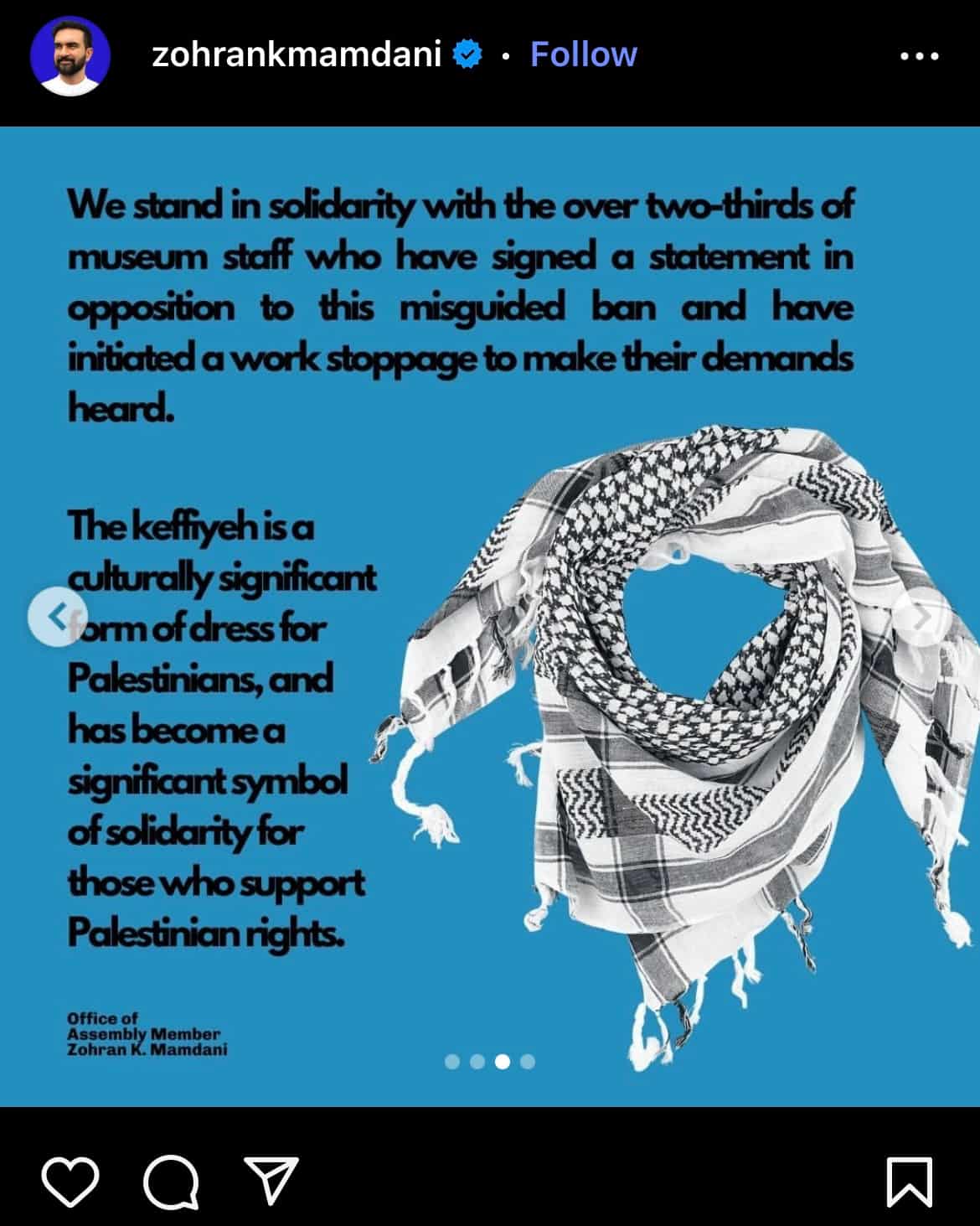 IG post by Zohran Mamdani @zohrankmamdani with picture of a Palestinian keffiyeh and text that says "We stand in solidarity with the over two-thirds of museum staff who have signed a statement in opposition to this misguided ban and have initiated a work stoppage to make their demands heard. The keffiyeh is a culturally significant form of dress for Palestinians, and has become a significant symbol of solidarity for those who support Palestinian rights."